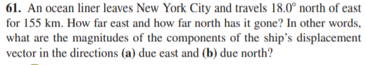61. An ocean liner leaves New York City and travels 18.0° north of east
for 155 km. How far east and how far north has it gone? In other words,
what are the magnitudes of the components of the ship's displacement
vector in the directions (a) due east and (b) due north?
