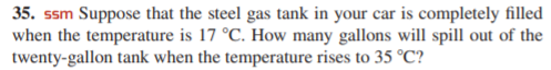 35. ssm Suppose that the steel gas tank in your car is completely filled
when the temperature is 17 °C. How many gallons will spill out of the
twenty-gallon tank when the temperature rises to 35 °C?
