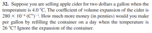 32. Suppose you are selling apple cider for two dollars a gallon when the
temperature is 4.0 °C. The coefficient of volume expansion of the cider is
280 × 10-“ (C°)-!. How much more money (in pennies) would you make
per gallon by refilling the container on a day when the temperature is
26 °C? Ignore the expansion of the container.
