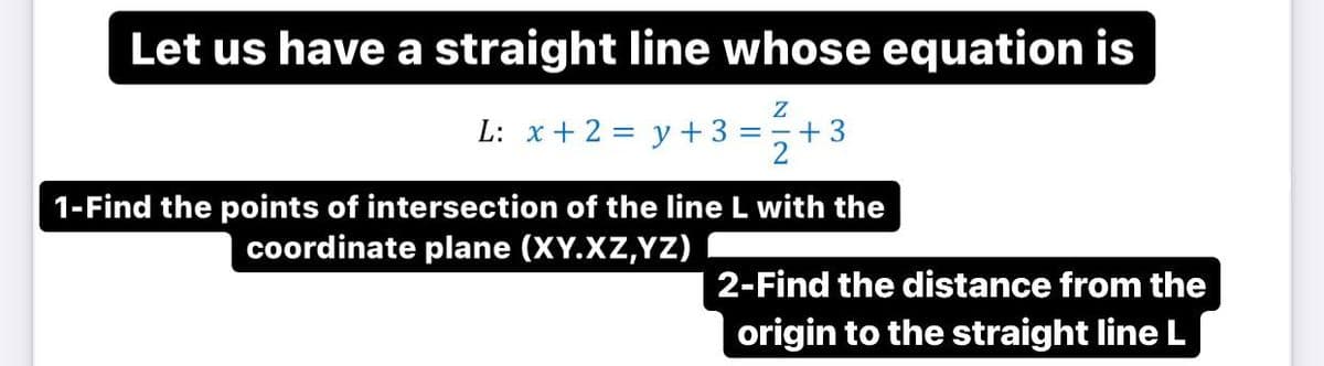 Let us have a straight line whose equation is
L: x + 2 = y +3 =+3
1-Find the points of intersection of the line L with the
coordinate plane (XY.XZ,YZ)
2-Find the distance from the
origin to the straight line L
