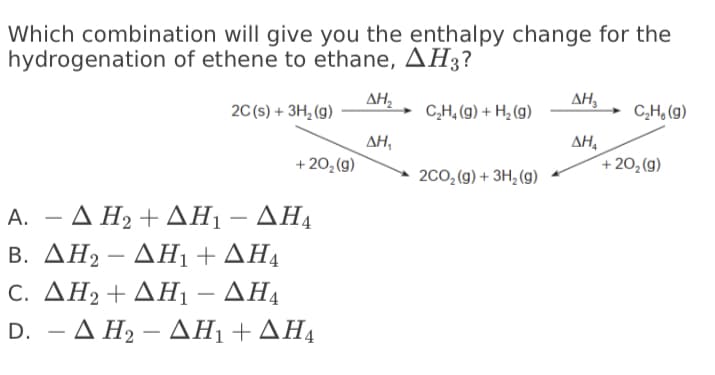 Which combination will give you the enthalpy change for the
hydrogenation of ethene to ethane, AH3?
ΔΗ
ΔΗ,
20 (s) + 3H, (g)
C,H, (g) + H¿ (g)
C,H, (g)
AH,
ΔΗ
+ 20,(g)
+ 20, (g)
200, (g) + 3H, (g)
-ΔΗ +ΔΗ-ΔΗ
B. ΔΗ-ΔΗ+ ΔΗ
C. ΔΗ + ΔΗ-ΔΗ
D. -ΔΗ-ΔΗ+ ΔΗ
А.
