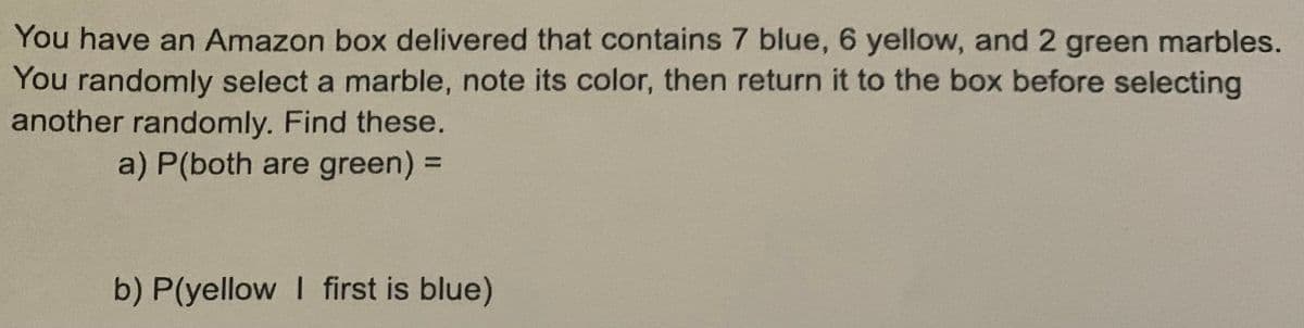 You have an Amazon box delivered that contains 7 blue, 6 yellow, and 2 green marbles.
You randomly select a marble, note its color, then return it to the box before selecting
another randomly. Find these.
a) P(both are green) 3D
b) P(yellow I first is blue)
