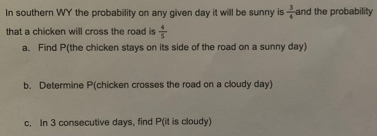 In southern WY the probability on any given day it will be sunny is and the probability
4
that a chicken will cross the road is
5
-
a. Find P(the chicken stays on its side of the road on a sunny day)
b. Determine P(chicken crosses the road on a cloudy day)
c. In 3 consecutive days, find P(it is cloudy)
