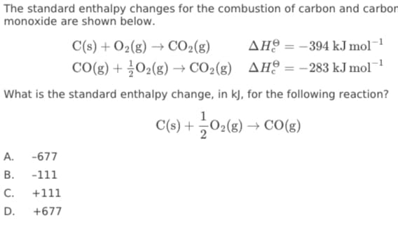 The standard enthalpy changes for the combustion of carbon and carbon
monoxide are shown below.
C(s) + O2(g) → CO2(g)
AH9 = -394 kJ mol¬1
CO(g) + ¿O2(g) → CO2(g) AH? = –283 kJ mol
What is the standard enthalpy change, in kJ, for the following reaction?
C(s) +
0:(8) → CO(8)
2
A.
-677
В.
-111
C.
+111
D.
+677
