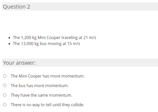 Question 2
• The 1,200 kg Mini Cooper traveling at 21 m/s
• The 13,000 kg bus moving at 15 m/s
Your answer:
O The Mini Cooper has more momentum.
O The bus has more momentum.
O They have the same momentum.
O There is no way to tell until they collide.

