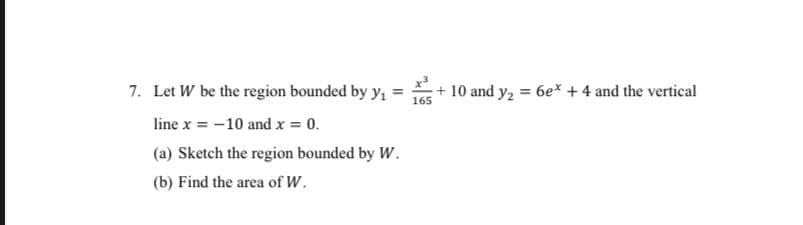 7. Let W be the region bounded by y,
+ 10 and y, = 6e* +4 and the vertical
165
line x = -10 and x = 0.
(a) Sketch the region bounded by W.
(b) Find the area of W.
