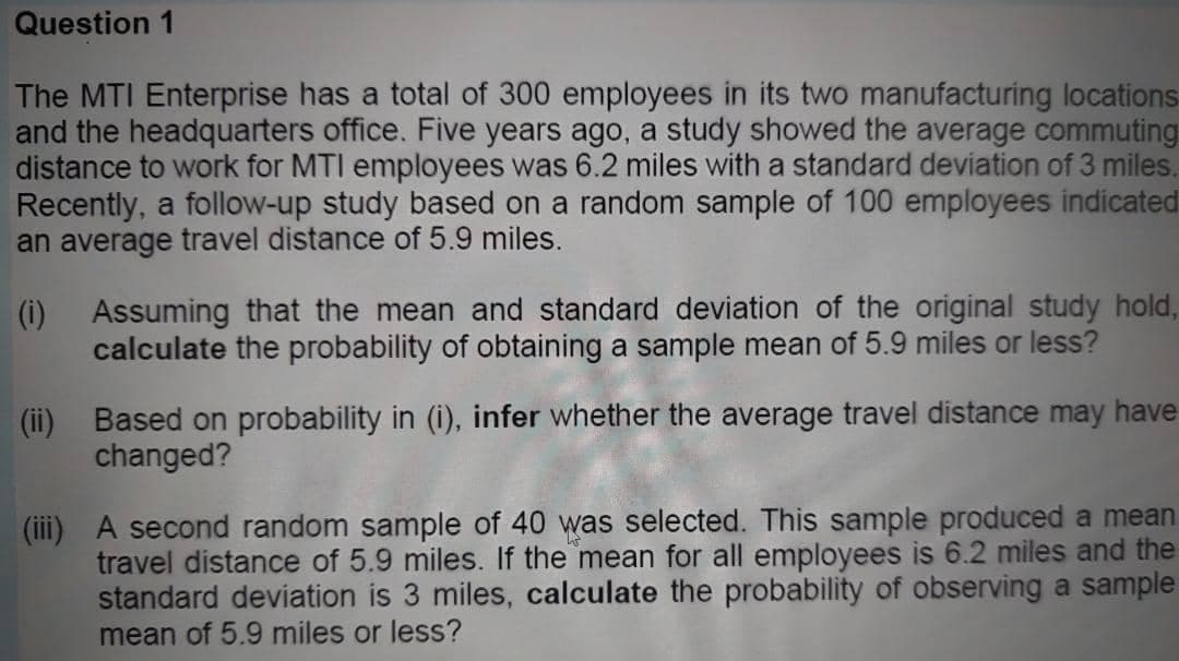 Question 1
The MTI Enterprise has a total of 300 employees in its two manufacturing locations
and the headquarters office. Five years ago, a study showed the average commuting
distance to work for MTI employees was 6.2 miles with a standard deviation of 3 miles.
Recently, a follow-up study based on a random sample of 100 employees indicated
an average travel distance of 5.9 miles.
(i) Assuming that the mean and standard deviation of the original study hold,
calculate the probability of obtaining a sample mean of 5.9 miles or less?
(ii) Based on probability in (i), infer whether the average travel distance may have
changed?
(iii) A second random sample of 40 was selected. This sample produced a mean
travel distance of 5.9 miles. If the mean for all employees is 6.2 miles and the
standard deviation is 3 miles, calculate the probability of observing a sample
mean of 5.9 miles or less?
