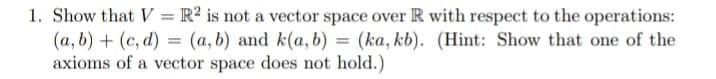 1. Show that V = R² is not a vector space over R with respect to the operations:
(a, b) + (c, d) = (a, b) and k(a, b) = (ka, kb). (Hint: Show that one of the
axioms of a vector space does not hold.)
