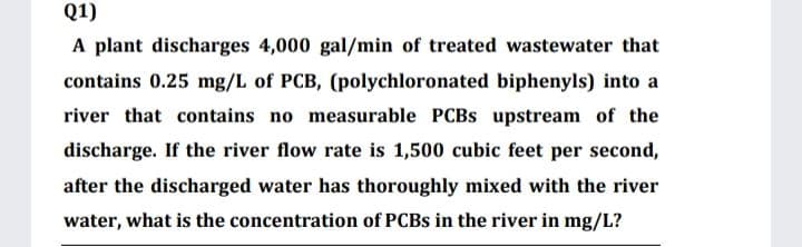 Q1)
A plant discharges 4,000 gal/min of treated wastewater that
contains 0.25 mg/L of PCB, (polychloronated biphenyls) into a
river that contains no measurable PCBS upstream of the
discharge. If the river flow rate is 1,500 cubic feet per second,
after the discharged water has thoroughly mixed with the river
water, what is the concentration of PCBS in the river in mg/L?
