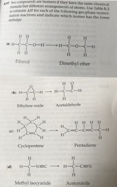 formula but different arrangements of atoms. Use Table 8.3
to estimate AH for each of the following gas-phase isomer-
ization reactions and indicate which isomer has the lower
enthalpy
H H
I I
(а) Н—С—С—0-н — Н-С-0-С-Н
Нн
Ethanol
Dimethyl ether
но
— Н—С—С—Н
(b) Н——С-H
T I
нн
н
Acetaldehyde
Ethylene oxide
Н,
Н.
н
H HHH
H I|
С—С—С—С-С—Н
(c) H
Н
H
н'
Pentadiene
Cyclopentene
Н
Н
Н-С—NEC — Н—С-СEN
(d)
Н
Н
Methyl isocyanide
Acetonitrile
