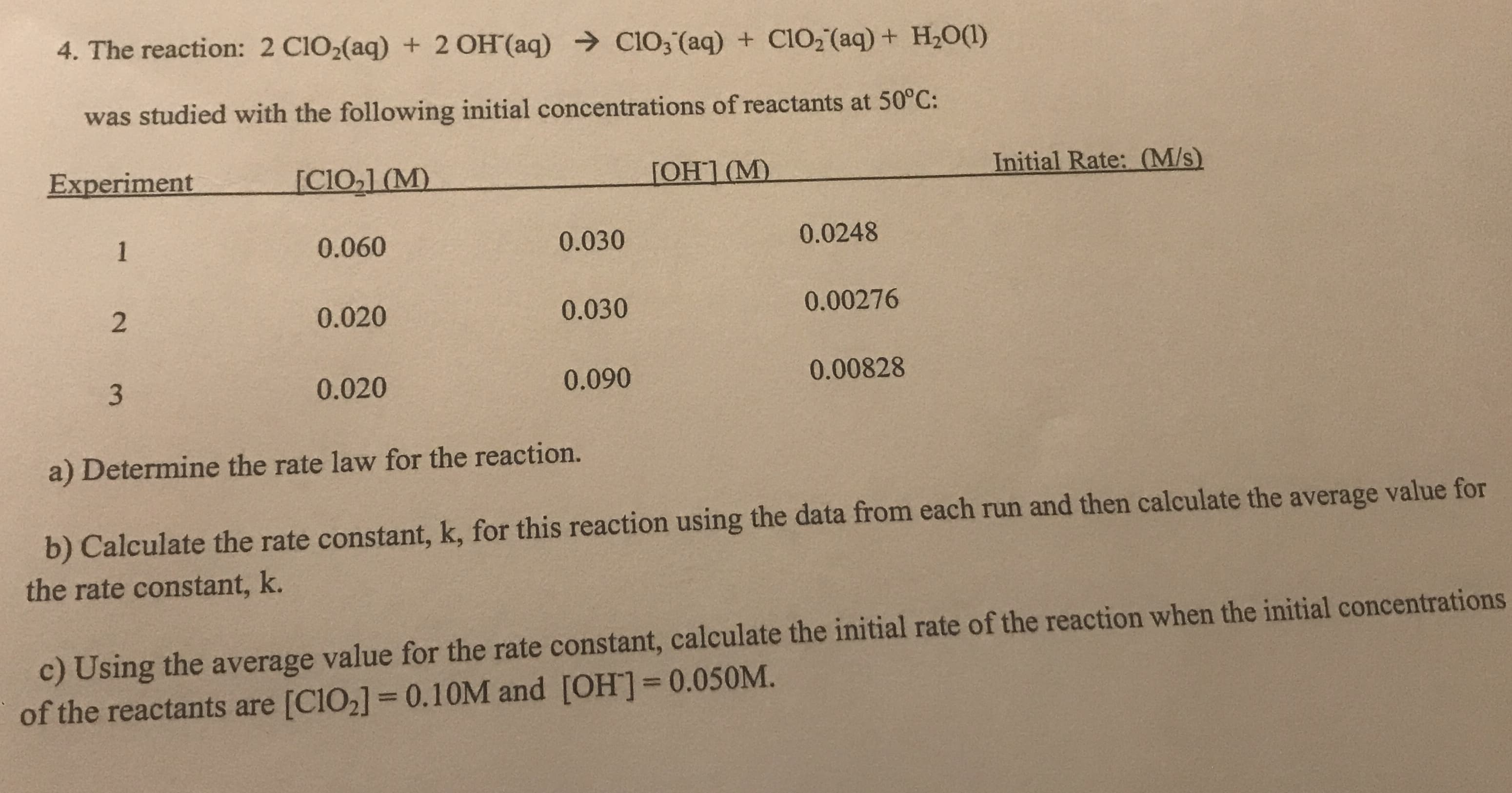 4. The reaction: 2 C1O2(aq) + 2 OH (aq) Cl03 (aq) + ClO, (aq) + H20(1)
was studied with the following initial concentrations of reactants at 50°C:
Experiment
[CIO,1 (M)
[OH1 (M)
Initial Rate: (M/s)
1
0.060
0.030
0.0248
0.020
0.030
0.00276
0.020
0.090
0.00828
a) Determine the rate law for the reaction.
b) Calculate the rate constant, k, for this reaction using the data from each run and then calculate the average value for
the rate constant, k.
c) Using the average value for the rate constant, calculate the initial rate of the reaction when the initial concentrations
of the reactants are [C1O2] = 0.10M and [OH]30.050M.
%3D
2.
3.

