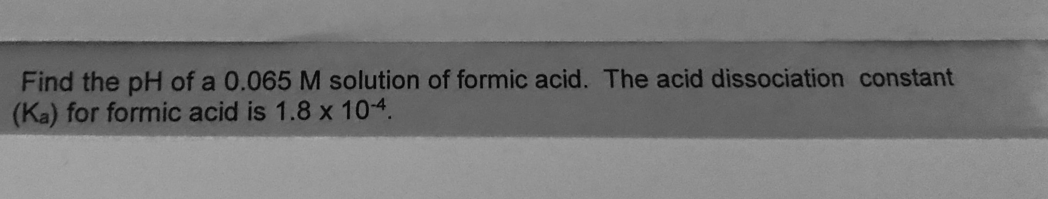 Find the pH of a 0.065 M solution of formic acid. The acid dissociation constant
(Ka) for formic acid is 1.8 x 104.
