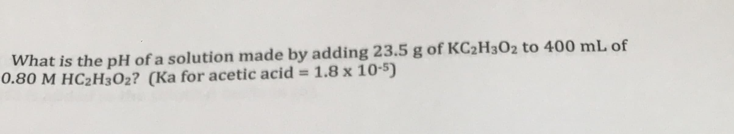 What is the pH of a solution made by adding 23.5 g of KC2H3O2 to 400 mL of
0.80 M HC2H3O2? (Ka for acetic acid = 1.8 x 10-5)

