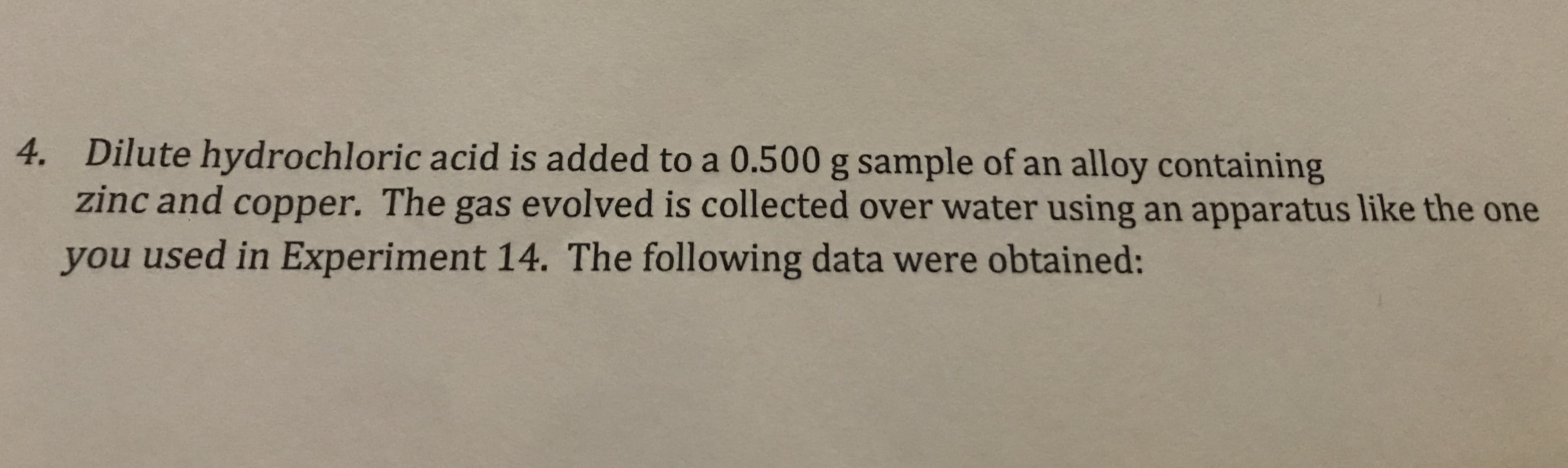 4. Dilute hydrochloric acid is added to a 0.500 g sample of an alloy containing
zinc and copper. The gas evolved is collected over water using an apparatus like the one
you used in Experiment 14. The following data were obtained:

