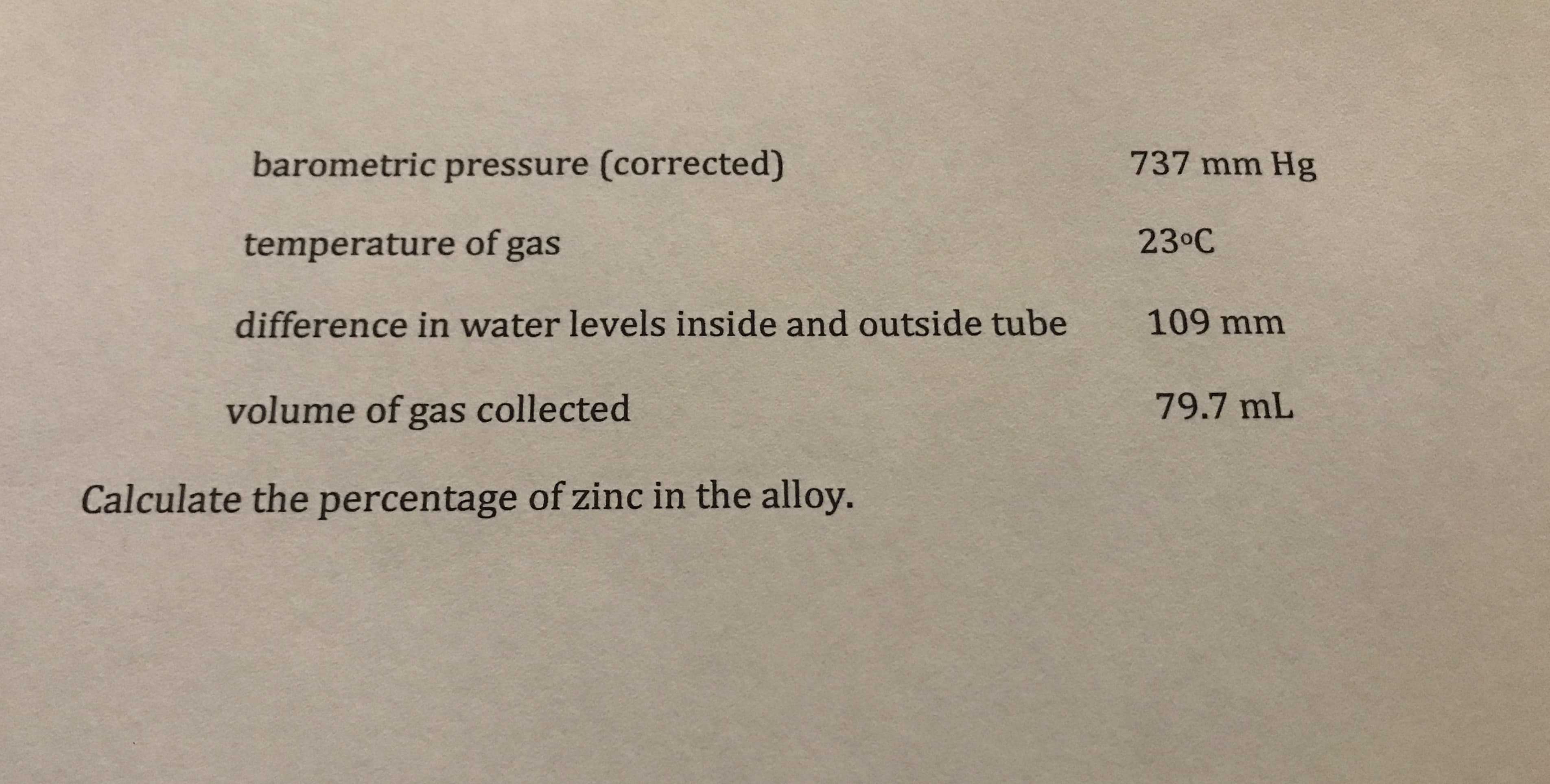 737 mm Hg
barometric pressure (corrected)
23 C
temperature of gas
109 mm
difference in water levels inside and outside tube
79.7 mL
volume of gas collected
Calculate the percentage of zinc in the alloy.
