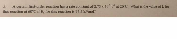 3.
A certain first-order reaction has a rate constant of 2.75 x 10 s at 20°C. What is the value of k for
this reaction at 60°C if E, for this reaction is 75.5 kJ/mol?
