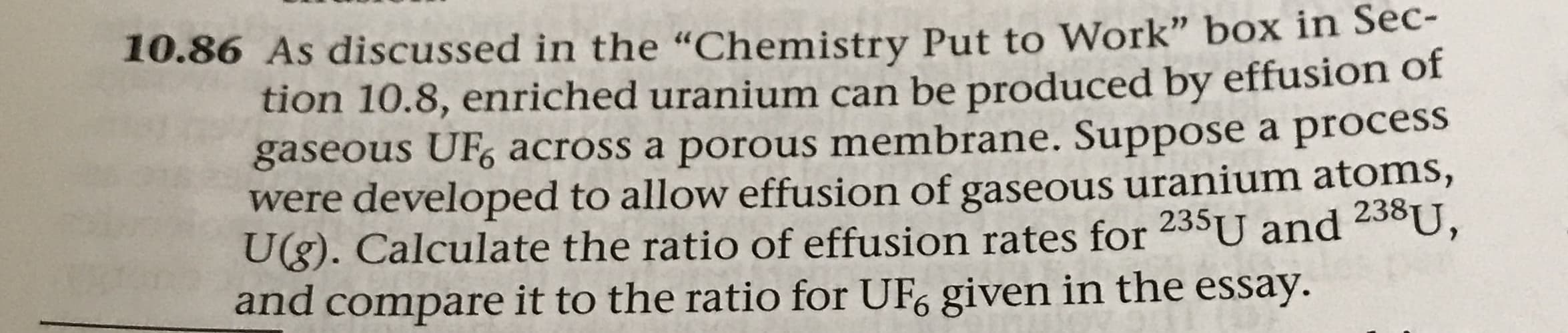10.86 As discussed in the "Chemistry Put to Work" box in Sec-
tion 10.8, enriched uranium can be produced by effusion of
gaseous UF6 across a porous membrane. Suppose a process
were developed to allow effusion of gaseous uranium atoms,
Ug). Calculate the ratio of effusion rates for 235U and 238U,
and compare it to the ratio for UF6 given in the essay.

