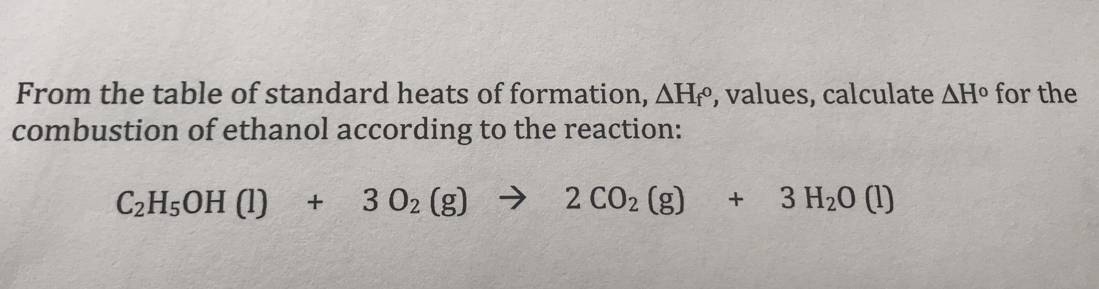 From the table of standard heats of formation, AHo, values, calculate AHo for the
combustion of ethanol according to the reaction:
2 CO2 (g)
3 H20 (I)
3 O2 (g)
C2H50H (I)
+
+
