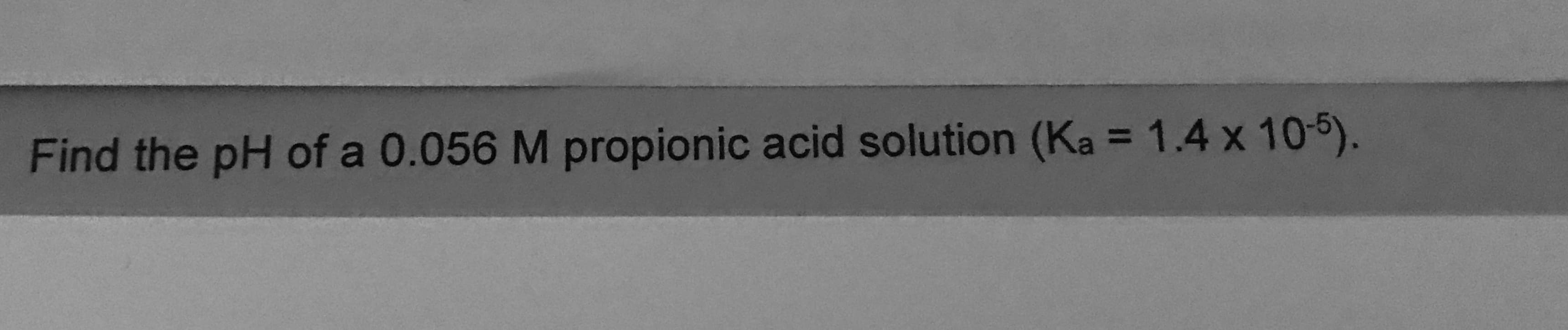 Find the pH of a 0.056 M propionic acid solution (Ka = 1.4 x 10-5).
%3D
