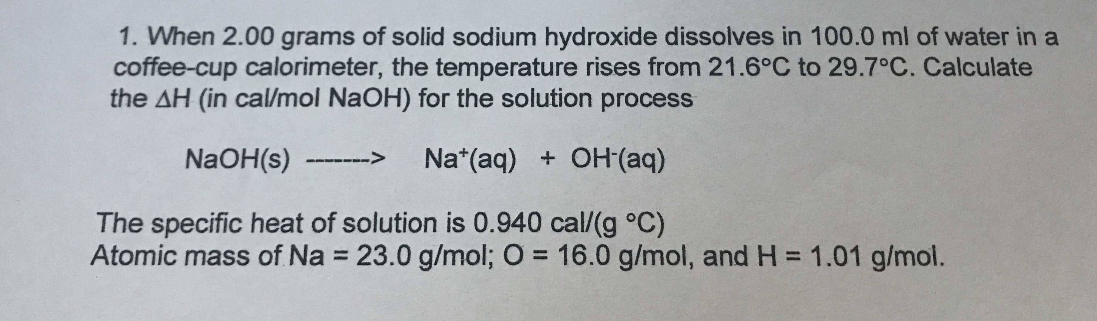 1. When 2.00 grams of solid sodium hydroxide dissolves in 100.0 ml of water in a
coffee-cup calorimeter, the temperature rises from 21.6°C to 29.7°C. Calculate
the AH (in cal/mol NaOH) for the solution process
Na (aq) OH(aq)
>
NaOH(s)
The specific heat of solution is 0.940 cal/(g °C)
Atomic mass of Na 23.0 g/mol; O 16.0 g/mol, and H 1.01 g/mol.
