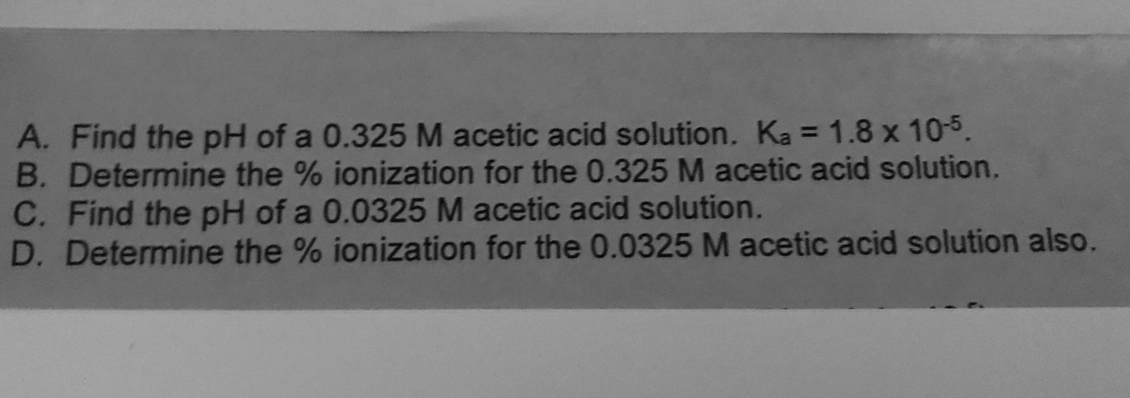 A. Find the pH of a 0.325 M acetic acid solution. Ka = 1.8 x 10-5.
B. Determine the % ionization for the 0.325 M acetic acid solution.
C. Find the pH of a 0.0325 M acetic acid solution.
D. Determine the % ionization for the 0.0325 M acetic acid solution also.
%3D
