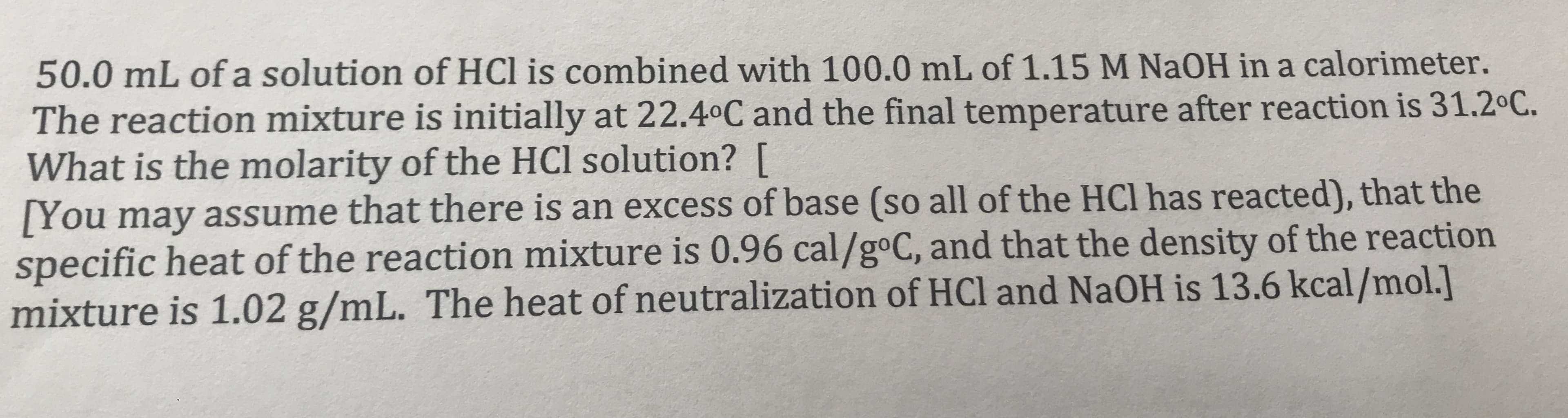 50.0 mL of a solution of HCl is combined with 100.0 mL of 1.15 M NaOH in a calorimeter.
The reaction mixture is initially at 22.40C and the final temperature after reaction is 31.2 C.
What is the molarity of the HCl solution? [
[You may assume that there is an excess of base (so all of the HCl has reacted), that the
specific heat of the reaction mixture is 0.96 cal/goC, and that the density of the reaction
mixture is 1.02 g/mL. The heat of neutralization of HCl and NAOH is 13.6 kcal/mol.]
