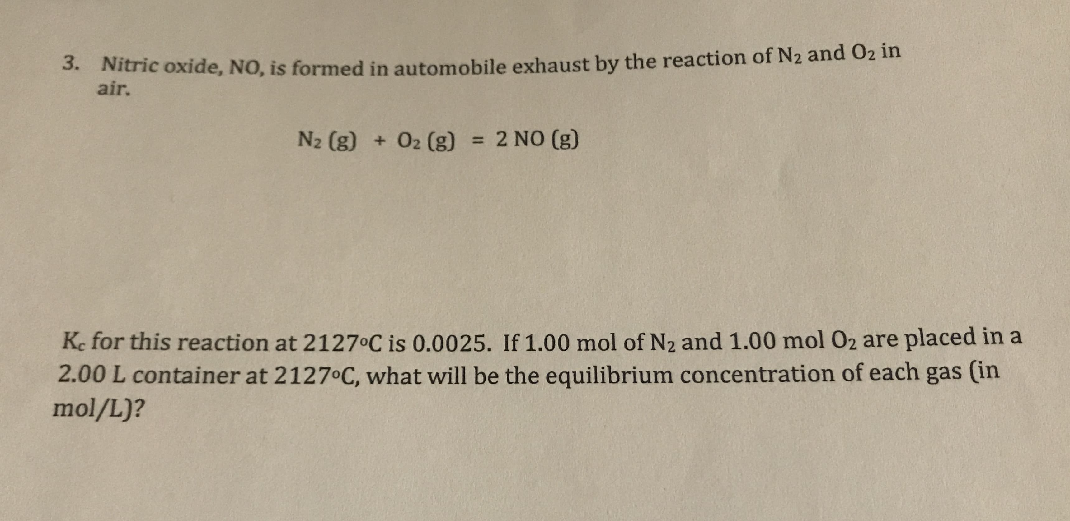. Nitric oxide, NO, is formed in automobile exhaust by the reaction of N2 and O2 in
air.
N2 (g) +02 (g)
= 2 NO (g)
Ke for this reaction at 2127 C is 0.0025. If 1.00 mol of N2 and 1.00 mol 02 are placed in a
2.00 L container at 2127°C, what will be the equilibrium concentration of each gas (in
mol/L)?
