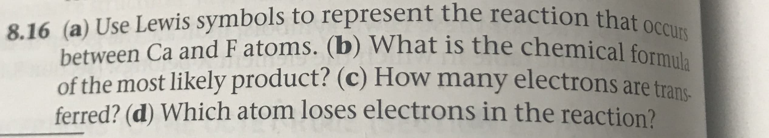 8.16 (a) Use Lewis symbols to represent the reaction that occurs
between Ca and F atoms. (b) What is the chemical formula
of the most likely product? (c) How many electrons are trans
ferred? (d) Which atom loses electrons in the reaction?

