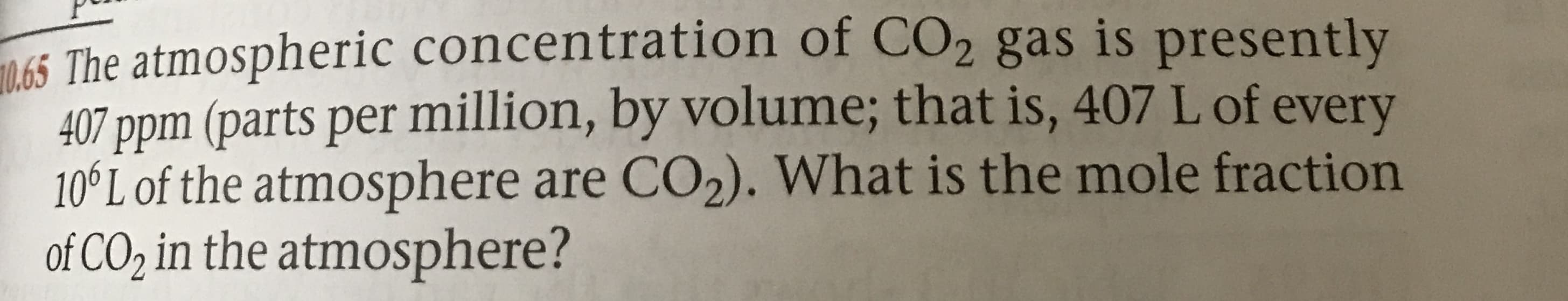 The atmospheric concentration of CO2 gas is presently
407 ppm (parts per million, by volume; that is, 407 L of every
10°L of the atmosphere are CO2). What is the mole fraction
of CO2 in the atmosphere?
