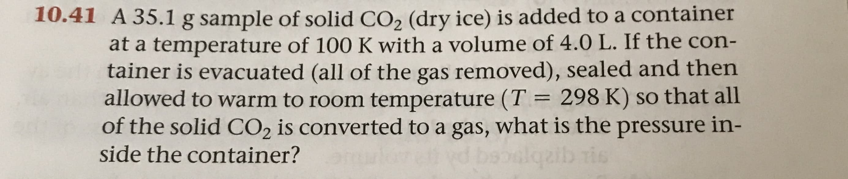 10.41 A 35.1 g sample of solid CO2 (dry ice) is added to a container
at a temperature of 100 K with a volume of 4.0 L. If the con-
tainer is evacuated (all of the gas removed), sealed and then
allowed to warm to room temperature (T = 298 K) so that all
of the solid CO2 is converted to a gas, what is the pressure in-
side the container?
tis
