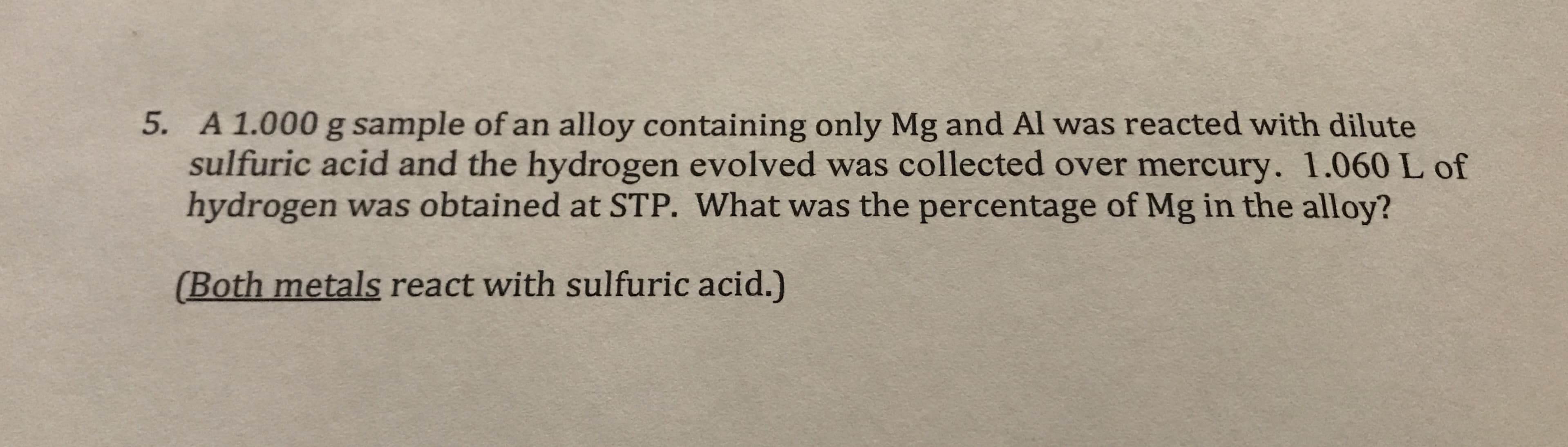 5. A 1.000 g sample of an alloy containing only Mg and Al was reacted with dilute
sulfuric acid and the hydrogen evolved was collected over mercury. 1.060 L of
hydrogen was obtained at STP. What was the percentage of Mg in the alloy?
(Both metals react with sulfuric acid.)
