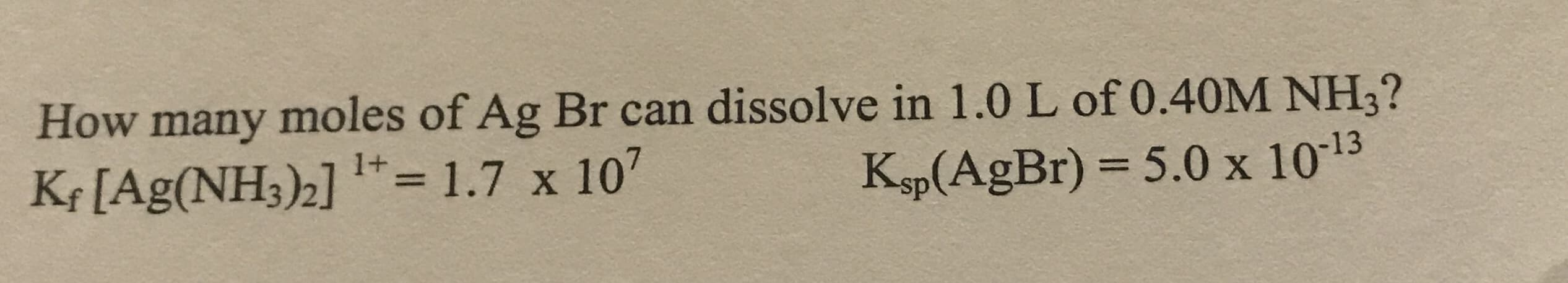 How many moles of Ag Br can dissolve in 1.0 L of 0.40M NH3?
Kf [Ag(NH3)2] "= 1.7 x 107
Ksp(AgBr) = 5.0 x 1013
%3D
