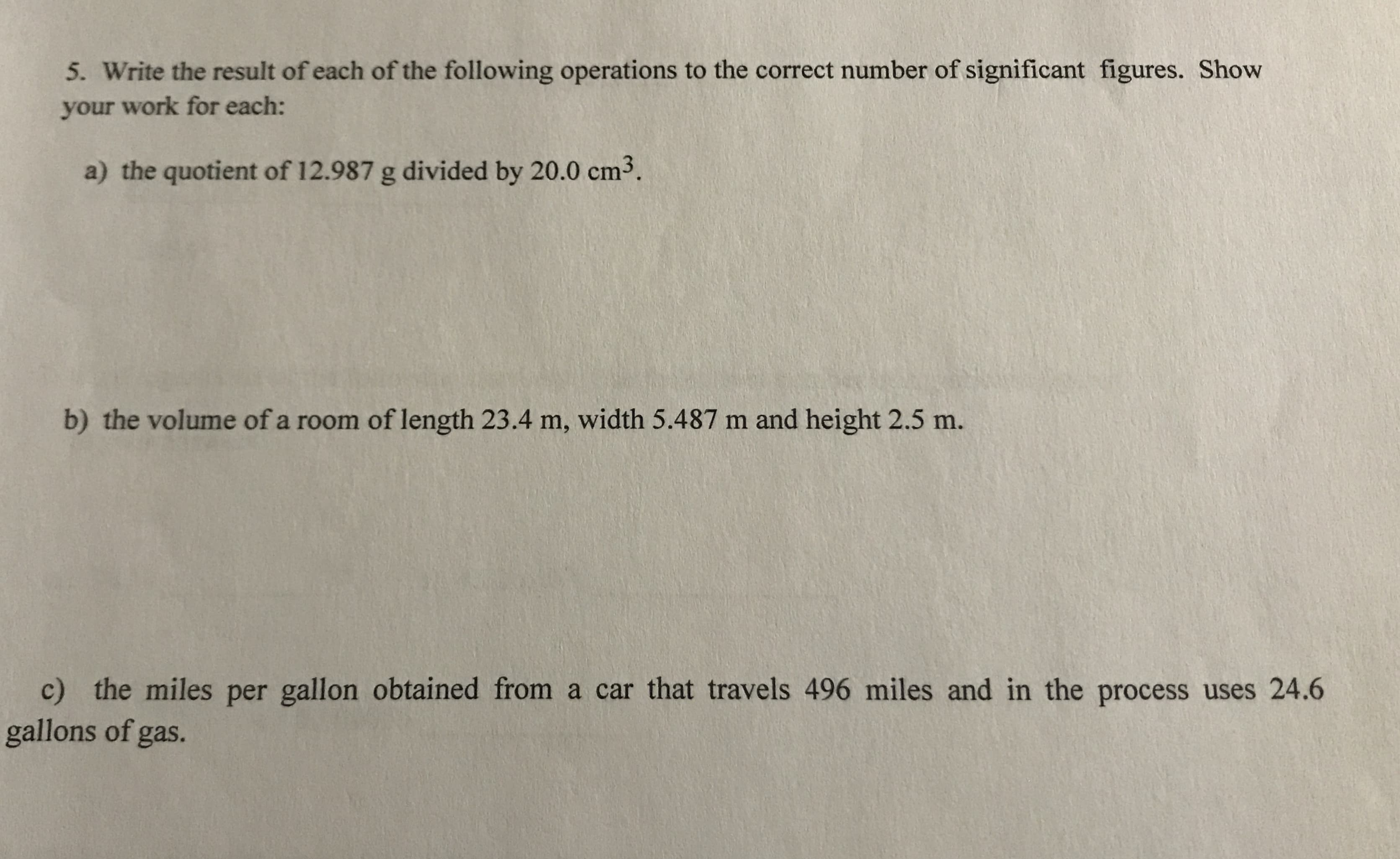 5. Write the result of each of the following operations to the correct number of significant figures. Show
your work for each:
a) the quotient of 12.987 g divided by 20.0 cm3.
b) the volume of a room of length 23.4 m, width 5.487 m and height 2.5 m.
c) the miles per gallon obtained from a car that travels 496 miles and in the process uses 24.6
gallons of gas.
