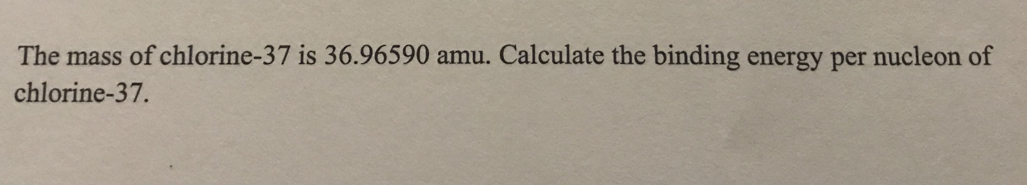 The mass of chlorine-37 is 36.96590 amu. Calculate the binding energy per nucleon of
chlorine-37.
