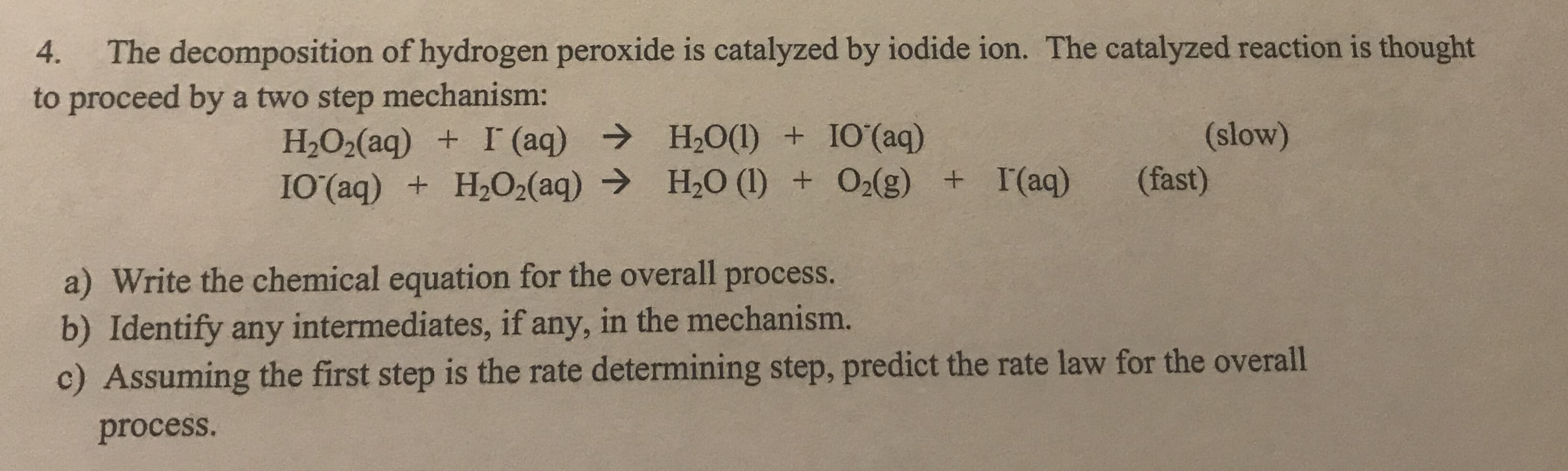 The decomposition of hydrogen peroxide is catalyzed by iodide ion. The catalyzed reaction is thought
to proceed by a two step mechanism:
4.
H2O2(aq) + I (aq) → H2O(1) + IO'(aq)
I0(aq) + H2O2(aq) → H20 (1) + O2(g) + I(aq)
(slow)
(fast)
a) Write the chemical equation for the overall process.
b) Identify any intermediates, if any, in the mechanism.
c) Assuming the first step is the rate determining step, predict the rate law for the overall
process.
