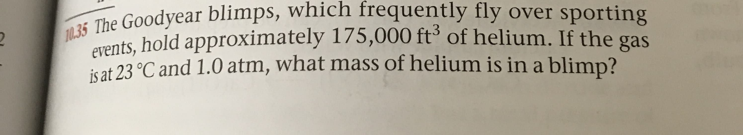 t The Goodyear blimps, which frequently fly over sporting
Pvents, hold approximately 175,000 ft of helium. If the gas
is at 23 °C and 1.0 atm, what mass of helium is in a blimp?
12
