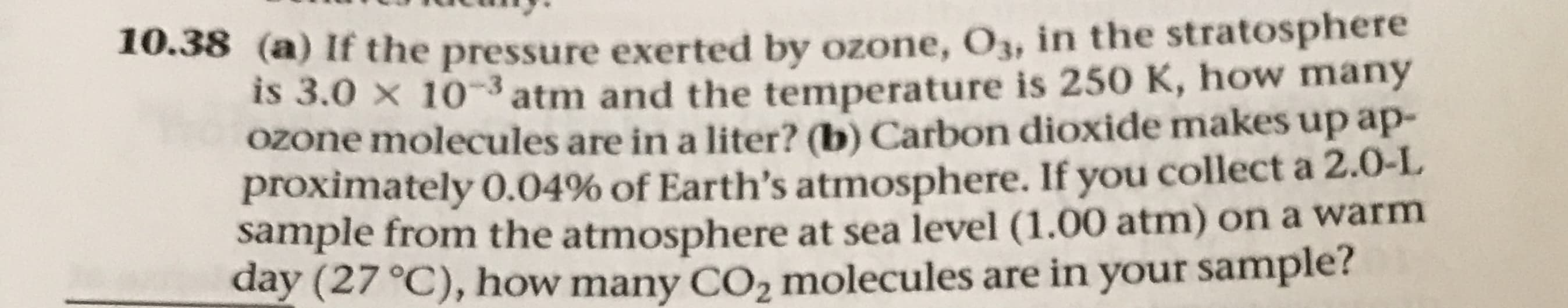 10.38 (a) If the pressure exerted by ozone, O3, in the stratosphere
IS 3.0 x 103atm and the temperature is 250 K, how many
OZone molecules are in a liter? (b) Carbon dioxide makes up ap-
proximately 0.04% of Earth's atmosphere. If you collect a 2.0-L
sample from the atmosphere at sea level (1.00 atm) on a warm
day (27 °C), how many CO2 molecules are in your sample?

