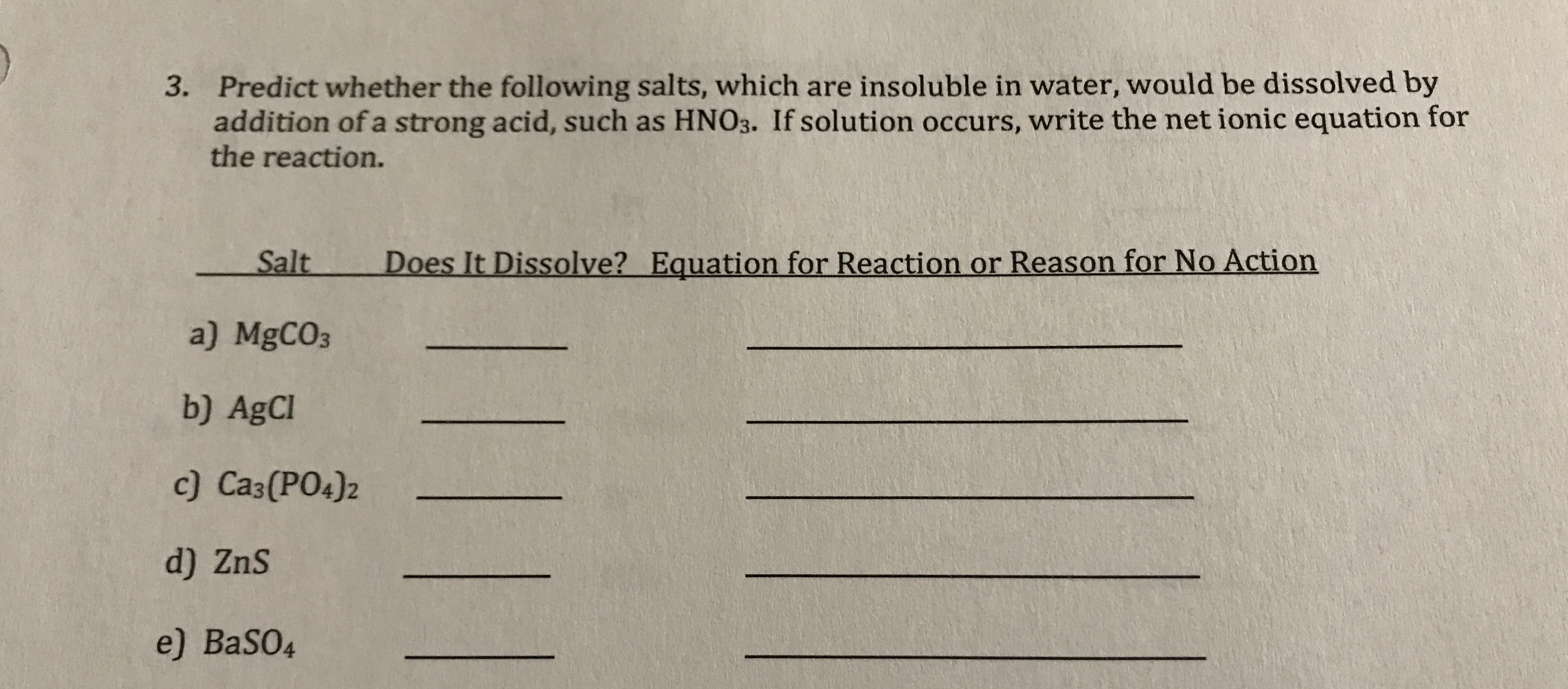 3. Predict whether the following salts, which are insoluble in water, would be dissolved by
addition of a strong acid, such as HNO3. If solution occurs, write the net ionic equation for
the reaction.
Salt
Does It Dissolve? Equation for Reaction or Reason for No Action
a) MgCO3
b) AgCl
c) Ca3(PO4)2
d) ZnS
e) BaSO4
