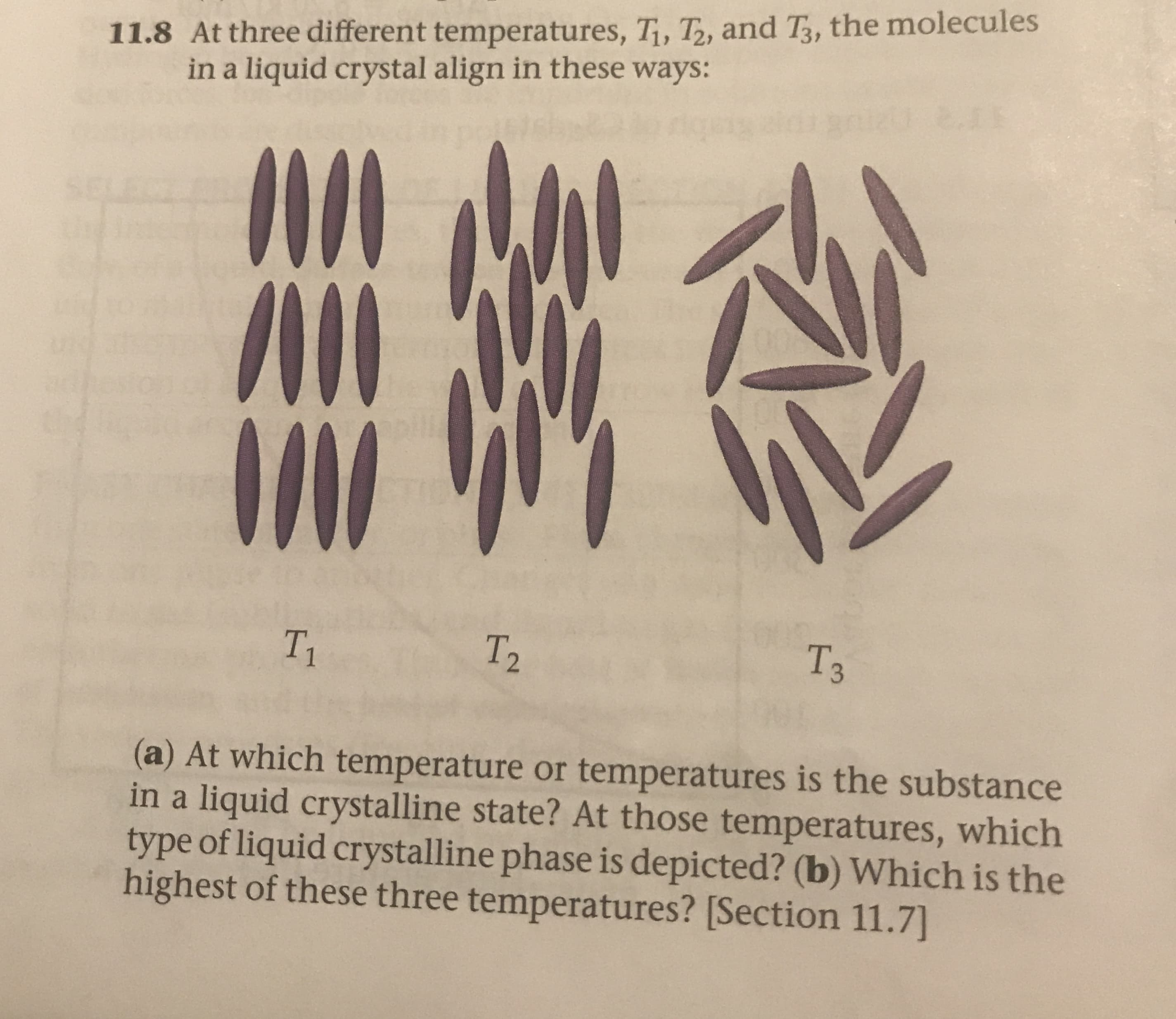 11.8 At three different temperatures, Ti, T, and T, the molecules
in a liquid crystal align in these ways:
2.1
5EL6
Тз
T2
T1
(a) At which temperature or temperatures is the substance
in a liquid crystalline state? At those temperatures, which
type of liquid crystalline phase is depicted? (b) Which is the
highest of these three temperatures? [Section 11.7)
