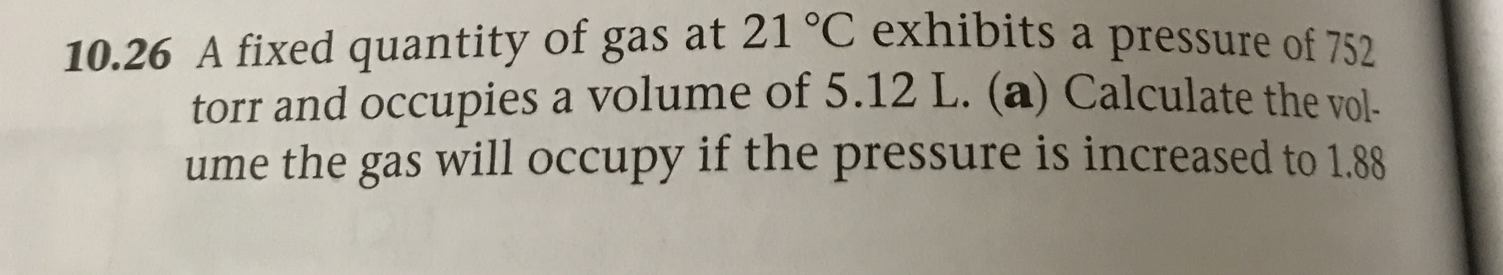 10.26 A fixed quantity of gas at 21 C exhibits a pressure of 752
torr and occupies a volume of 5.12 L. (a) Calculate the vol-
ume the gas will occupy if the pressure is increased to 1.88
