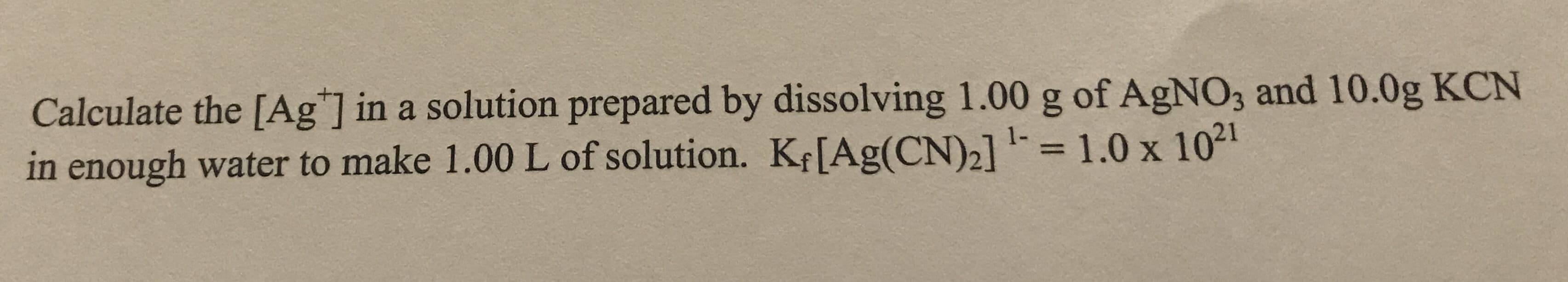 Calculate the [Ag"] in a solution prepared by dissolving 1.00 g of AgNO3 and 10.0g KCN
in enough water to make 1.00 L of solution. K¢[Ag(CN)2] =1.0 x 1021
%3D
