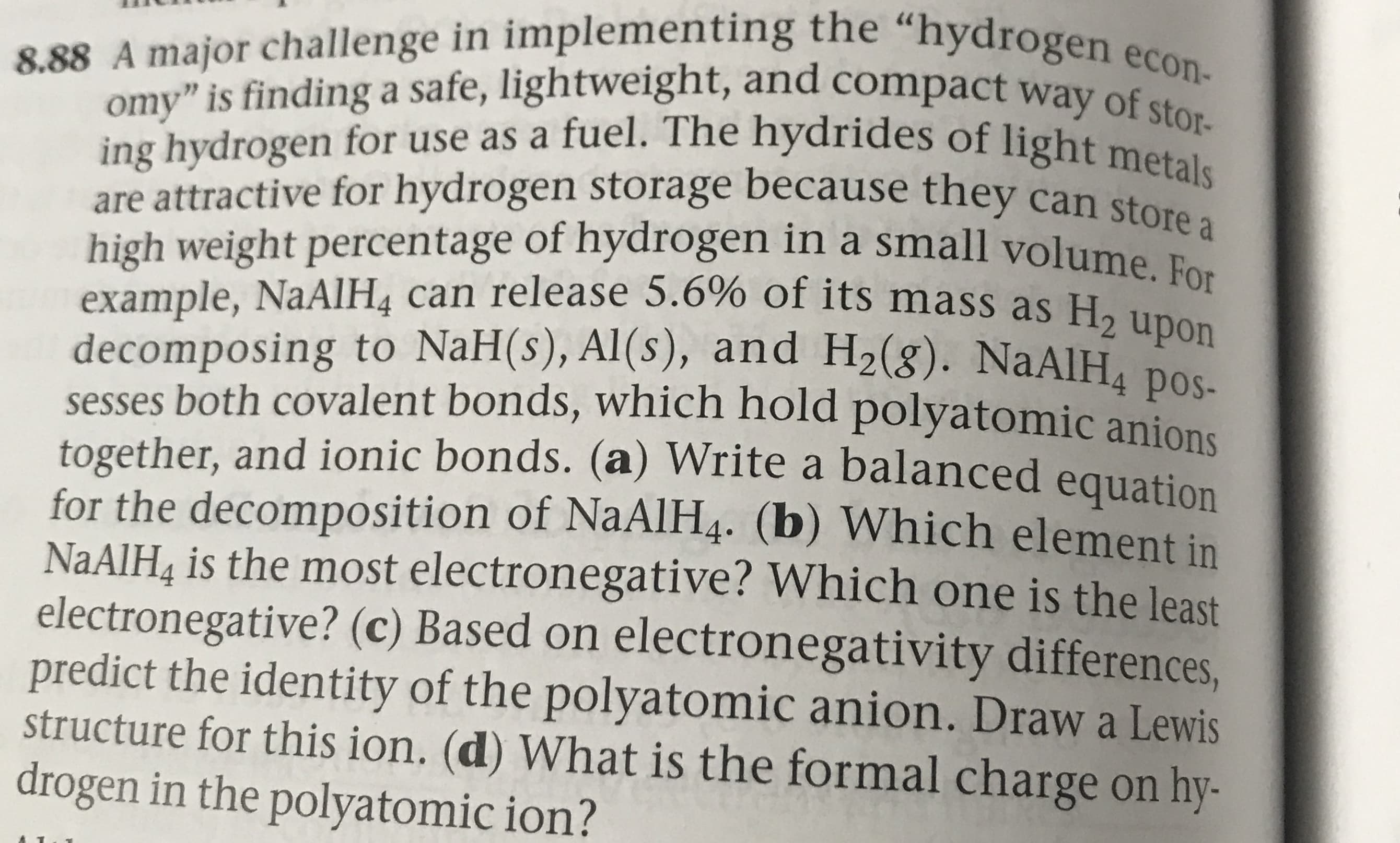 8.88 A major challenge in implementing the "hydrogen econ-
omy" is finding a safe, lightweight, and compact way of stor-
ing hydrogen for use as a fuel. The hydrides of light metals
are attractive for hydrogen storage because they can store a
high weight percentage of hydrogen in a small volume
example, NaAlH4 can release 5.6% of its mass as H2 upon
decomposing to NaH(s), Al(s), and H2(g). NaAlH4 pos-
sesses both covalent bonds, which hold polyatomic anions
together, and ionic bonds. (a) Write a balanced equation
for the decomposition of NaAlH4. (b) Which element in
NAAIH& is the most electronegative? Which one is the least
electronegative? (c) Based on electronegativity differences,
predict the identity of the polyatomic anion. Draw a Lewis
structure for this ion. (d) What is the formal charge on hy-
drogen in the polyatomic ion?
