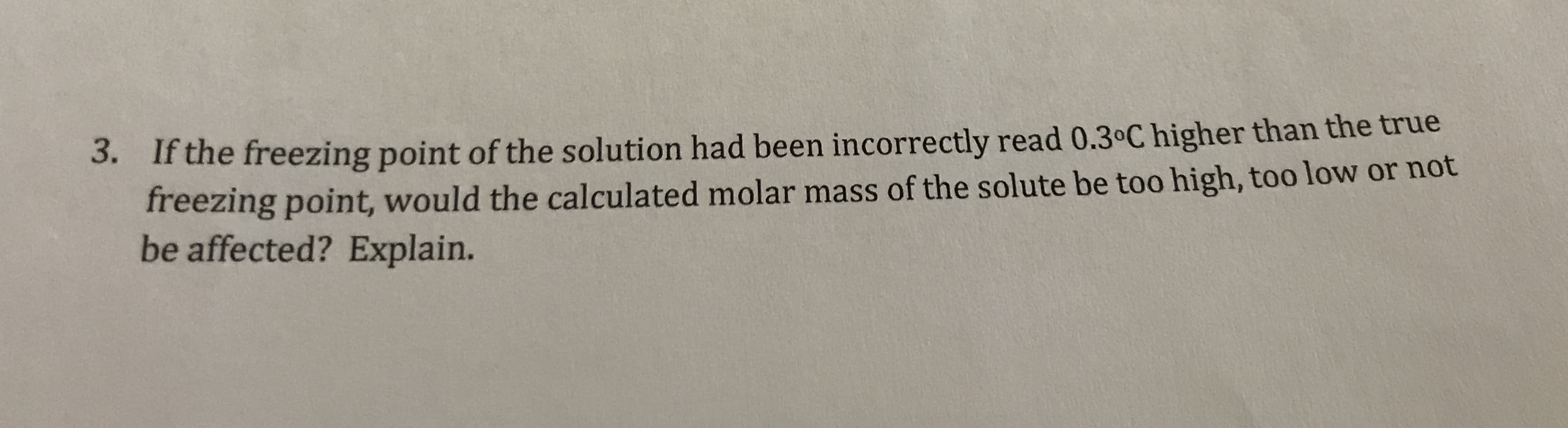 3. Ifthe freezing point of the solution had been incorrectly read 0.30C higher than the true
freezing point, would the calculated molar mass of the solute be too high, too low or not
be affected? Explain.
