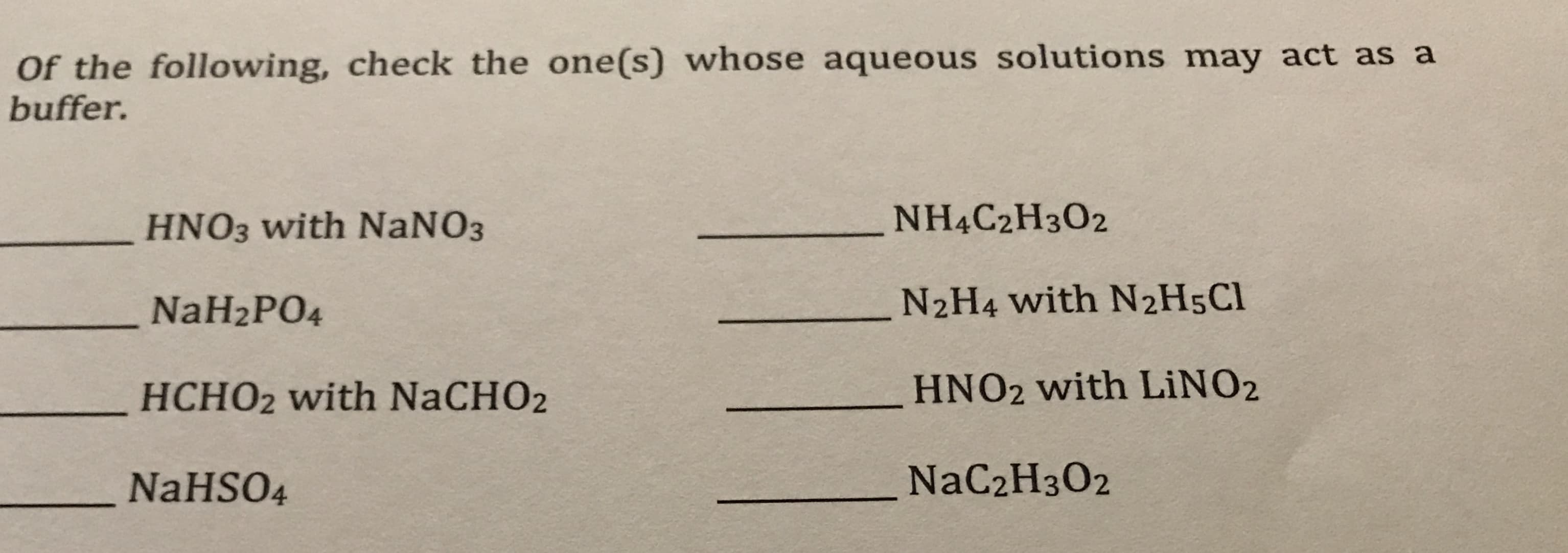 Of the following, check the one(s) whose aqueous solutions may act as a
buffer.
NH4C2H3O2
HNO3 with NANO3
N2H4 with N2H5C1
NaH2PO4
HNO2 with LİNO2
HCHO2 with NaCHO2
NaC2H3O2
NaHSO4
