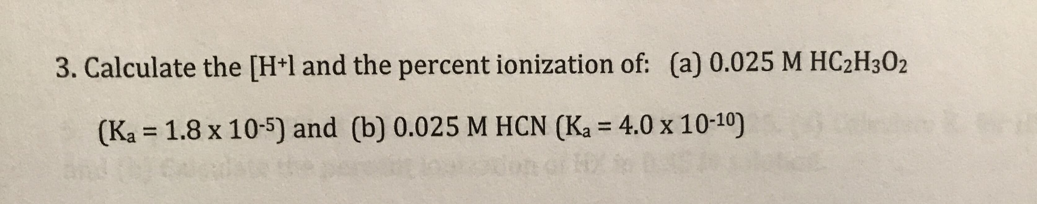 3. Calculate the [H+l and the percent ionization of: (a) 0.025 M HC2H3O2
(Ka = 1.8 x 10-5) and (b) 0.025 M HCN (Ka = 4.0 x 10-10)
%3D
%3D
