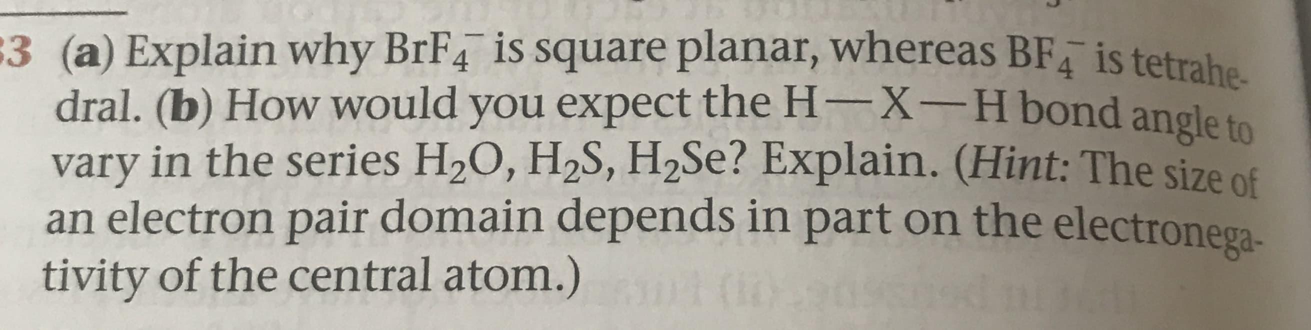 3 (a) Explain why BrF4 is square planar, whereas BF is tetrahe
dral. (b) How would you expect the H-X-H bond angle to
vary in the series H20, H2S, H2SE? Explain. (Hint: The size of
an electron pair domain depends in part on the electronega-
tivity of the central atom.)
(30
