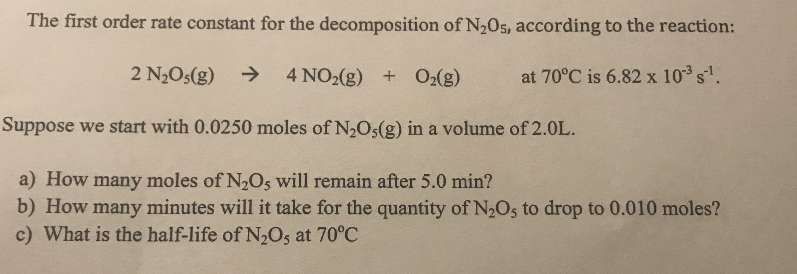 The first order rate constant for the decomposition of N205, according to the reaction:
2 N2O5(g)
->
4 NO2(g) + O2(g)
at 70°C is 6.82 x 103 s.
Suppose we start with 0.0250 moles of N,Os(g) in a volume of 2.0L.
a) How many moles of N2O5 will remain after 5.0 min?
b) How many minutes will it take for the quantity of N2Os to drop to 0.010 moles?
c) What is the half-life of N,Os at 70°C
