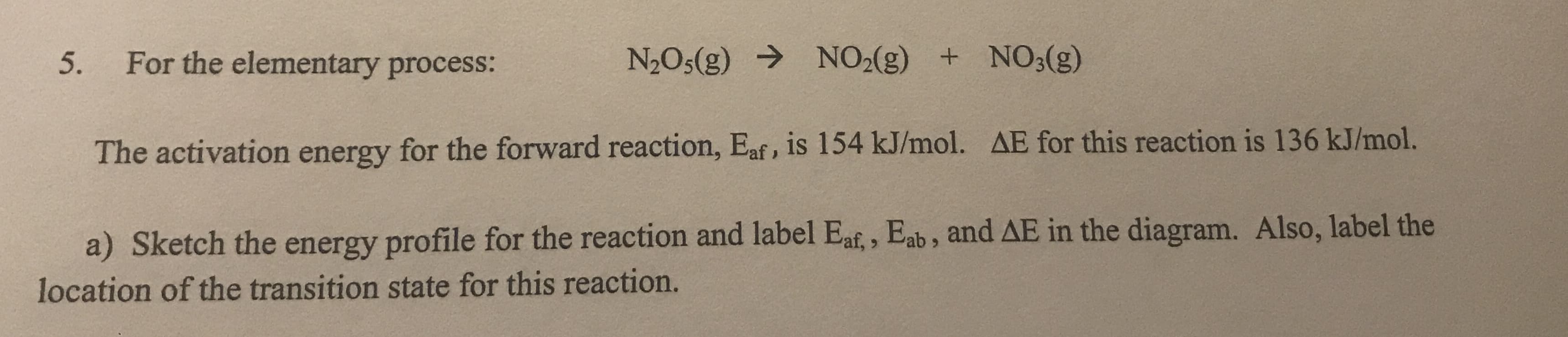 5.
For the elementary process:
N2O5(g) → NO2(g) + NO3(g)
The activation energy for the forward reaction, Eaf, is 154 kJ/mol. AE for this reaction is 136 kJ/mol.
a) Sketch the energy profile for the reaction and label Eaf,, Eab , and AE in the diagram. Also, label the
location of the transition state for this reaction.

