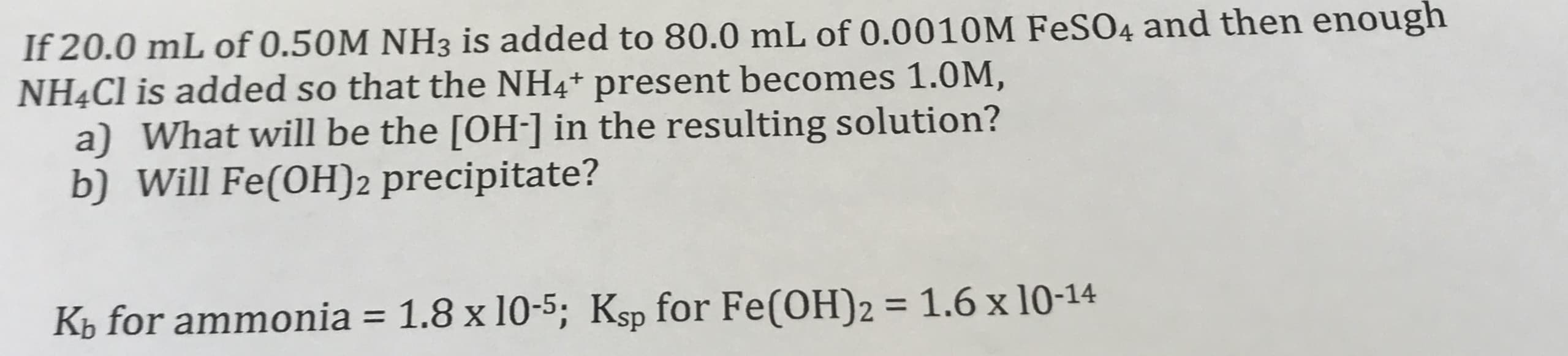 If 20.0 mL of 0.50M NH3 is added to 80.0 mL of 0.0010M FESO4 and then enough
NHẠC1 is added so that the NH4* present becomes 1.0M,
a) What will be the [OH-] in the resulting solution?
b) Will Fe(OH)2 precipitate?
%3D
K½ for ammonia = 1.8 x 10-5; Ksp for Fe(OH)2 = 1.6 x 10-14
