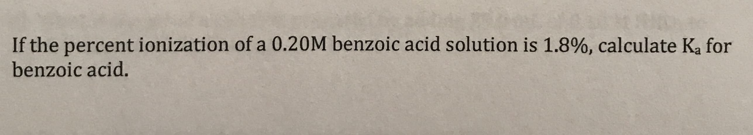 If the percent ionization of a 0.20M benzoic acid solution is 1.8%, calculate Ka for
benzoic acid.
